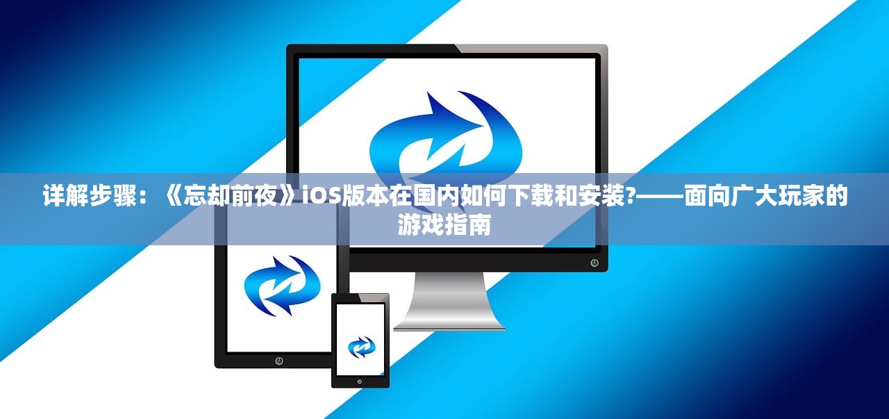 详解步骤：《忘却前夜》iOS版本在国内如何下载和安装?——面向广大玩家的游戏指南