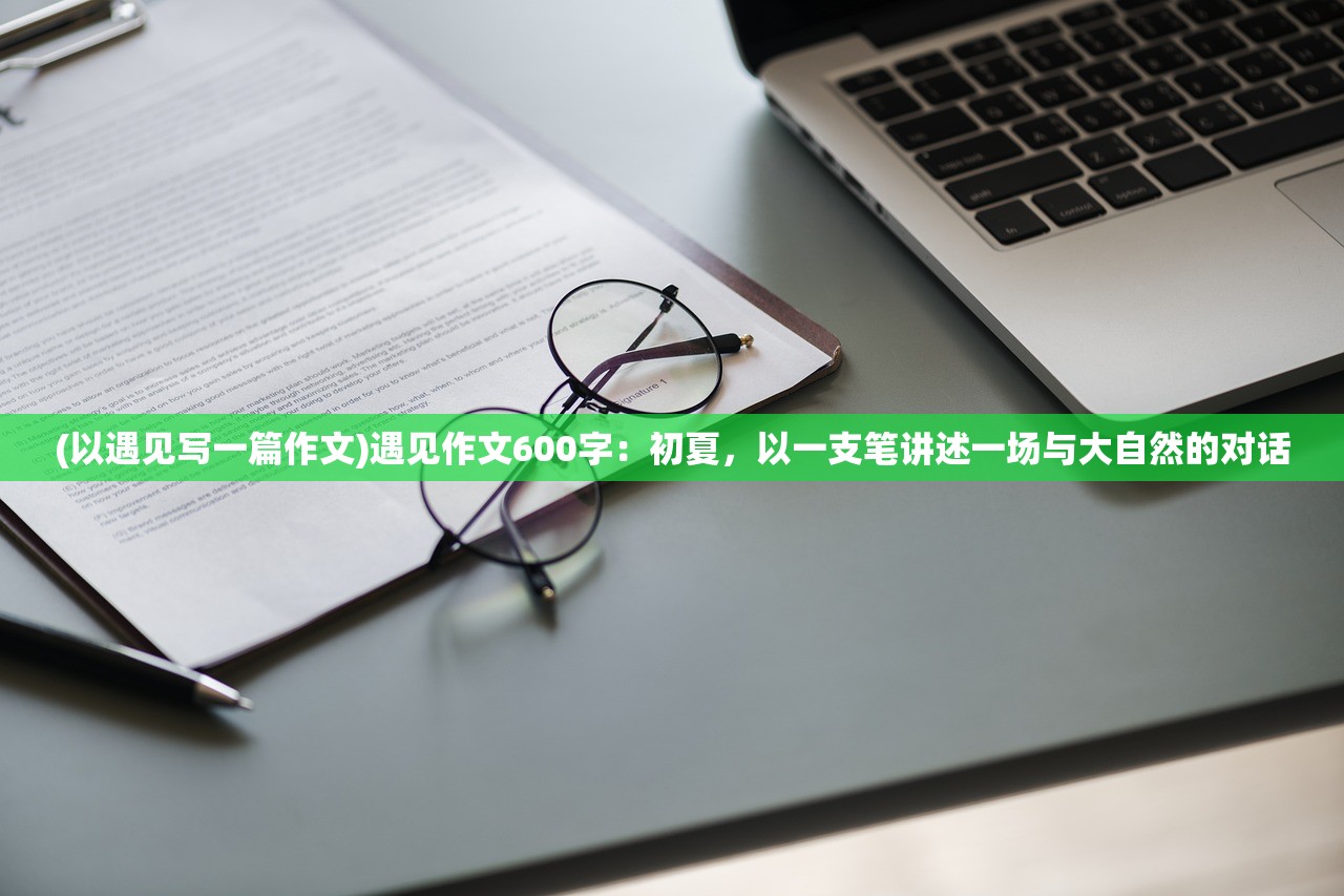 (以遇见写一篇作文)遇见作文600字：初夏，以一支笔讲述一场与大自然的对话