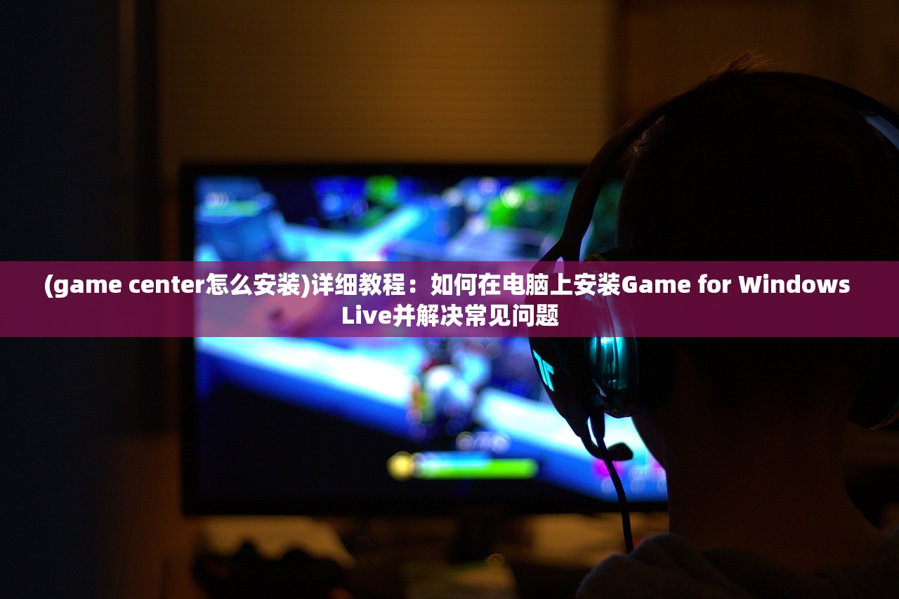 (game center怎么安装)详细教程：如何在电脑上安装Game for Windows Live并解决常见问题